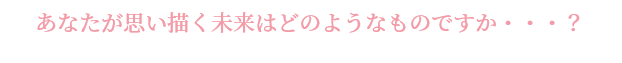 あなたが思い描く未来はどのようなものですか・・・？