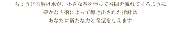 ちょうど雪解け水が、小さな春を伴って谷間を流れてくるように確かな占術によって導き出された指針はあなたに新たな力と希望を与えます